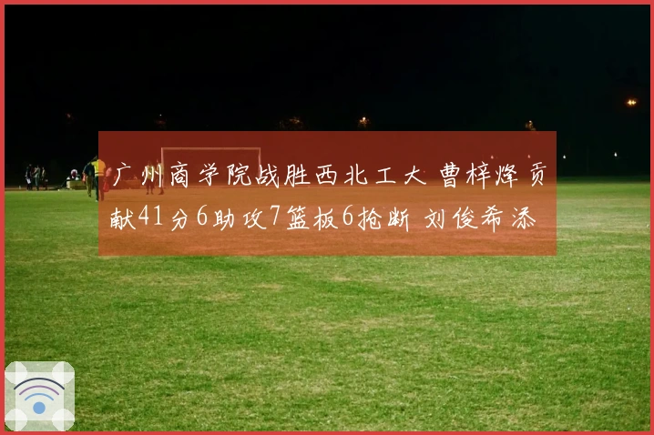 广州商学院战胜西北工大 曹梓烽贡献41分6助攻7篮板6抢断 刘俊希添加18分5篮板